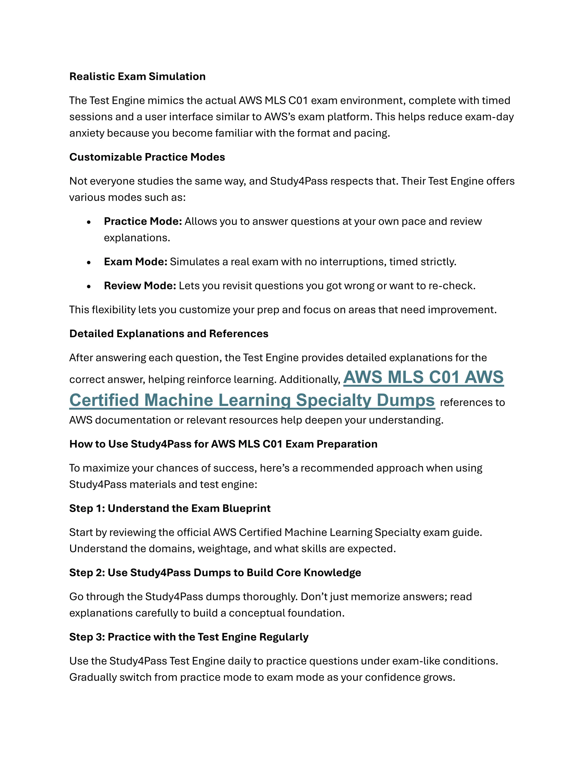 Realistic Exam Simulation
The Test Engine mimics the actual AWS MLS C01 exam environment, complete with timed
sessions and a user interface similar to AWS’s exam platform. This helps reduce exam-day
anxiety because you become familiar with the format and pacing.
Customizable Practice Modes
Not everyone studies the same way, and Study4Pass respects that. Their Test Engine offers
various modes such as:
• Practice Mode: Allows you to answer questions at your own pace and review
explanations.
• Exam Mode: Simulates a real exam with no interruptions, timed strictly.
• Review Mode: Lets you revisit questions you got wrong or want to re-check.
This flexibility lets you customize your prep and focus on areas that need improvement.
Detailed Explanations and References
After answering each question, the Test Engine provides detailed explanations for the
correct answer, helping reinforce learning. Additionally, AWS MLS C01 AWS
Certified Machine Learning Specialty Dumps references to
AWS documentation or relevant resources help deepen your understanding.
How to Use Study4Pass for AWS MLS C01 Exam Preparation
To maximize your chances of success, here’s a recommended approach when using
Study4Pass materials and test engine:
Step 1: Understand the Exam Blueprint
Start by reviewing the official AWS Certified Machine Learning Specialty exam guide.
Understand the domains, weightage, and what skills are expected.
Step 2: Use Study4Pass Dumps to Build Core Knowledge
Go through the Study4Pass dumps thoroughly. Don’t just memorize answers; read
explanations carefully to build a conceptual foundation.
Step 3: Practice with the Test Engine Regularly
Use the Study4Pass Test Engine daily to practice questions under exam-like conditions.
Gradually switch from practice mode to exam mode as your confidence grows.
 
