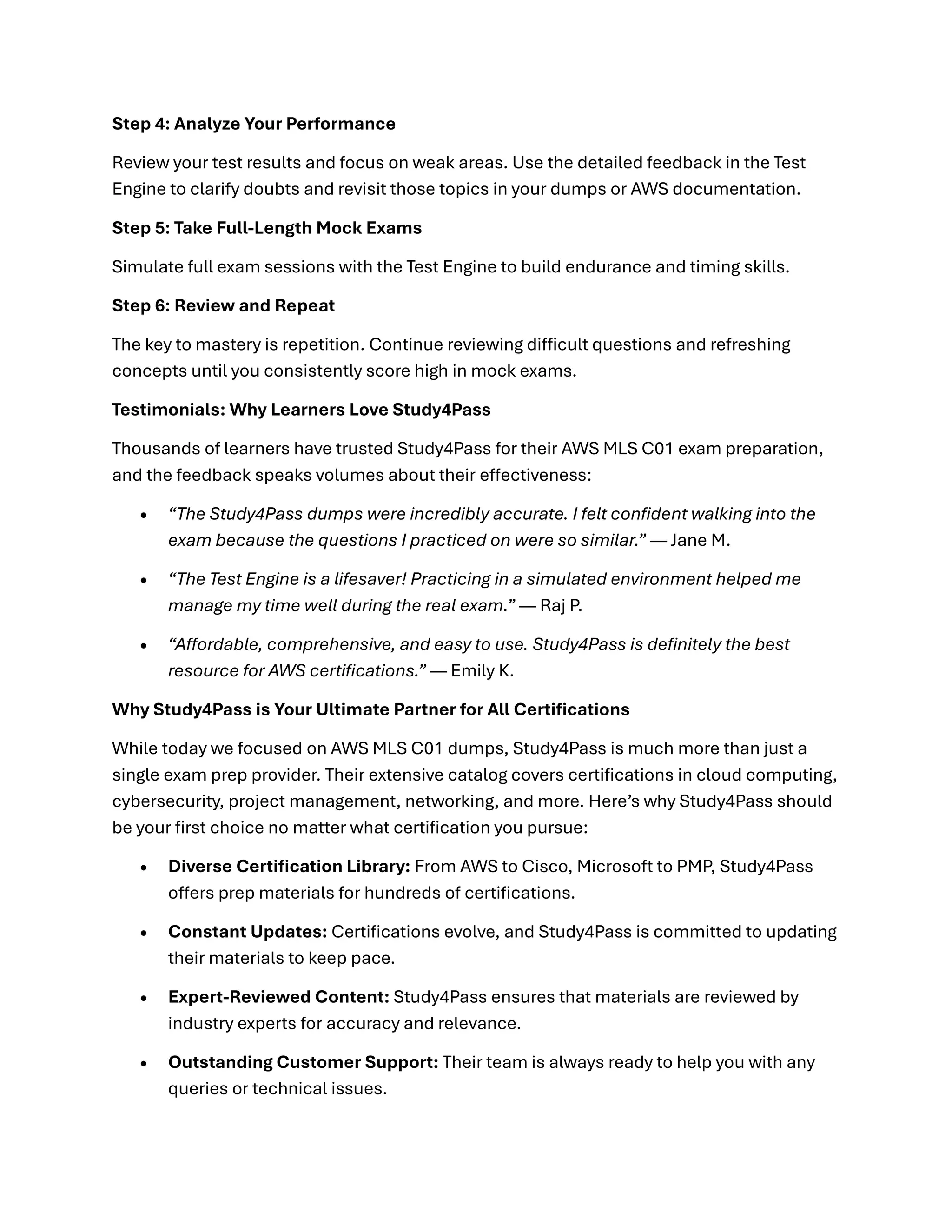Step 4: Analyze Your Performance
Review your test results and focus on weak areas. Use the detailed feedback in the Test
Engine to clarify doubts and revisit those topics in your dumps or AWS documentation.
Step 5: Take Full-Length Mock Exams
Simulate full exam sessions with the Test Engine to build endurance and timing skills.
Step 6: Review and Repeat
The key to mastery is repetition. Continue reviewing difficult questions and refreshing
concepts until you consistently score high in mock exams.
Testimonials: Why Learners Love Study4Pass
Thousands of learners have trusted Study4Pass for their AWS MLS C01 exam preparation,
and the feedback speaks volumes about their effectiveness:
• “The Study4Pass dumps were incredibly accurate. I felt confident walking into the
exam because the questions I practiced on were so similar.” — Jane M.
• “The Test Engine is a lifesaver! Practicing in a simulated environment helped me
manage my time well during the real exam.” — Raj P.
• “Affordable, comprehensive, and easy to use. Study4Pass is definitely the best
resource for AWS certifications.” — Emily K.
Why Study4Pass is Your Ultimate Partner for All Certifications
While today we focused on AWS MLS C01 dumps, Study4Pass is much more than just a
single exam prep provider. Their extensive catalog covers certifications in cloud computing,
cybersecurity, project management, networking, and more. Here’s why Study4Pass should
be your first choice no matter what certification you pursue:
• Diverse Certification Library: From AWS to Cisco, Microsoft to PMP, Study4Pass
offers prep materials for hundreds of certifications.
• Constant Updates: Certifications evolve, and Study4Pass is committed to updating
their materials to keep pace.
• Expert-Reviewed Content: Study4Pass ensures that materials are reviewed by
industry experts for accuracy and relevance.
• Outstanding Customer Support: Their team is always ready to help you with any
queries or technical issues.
 