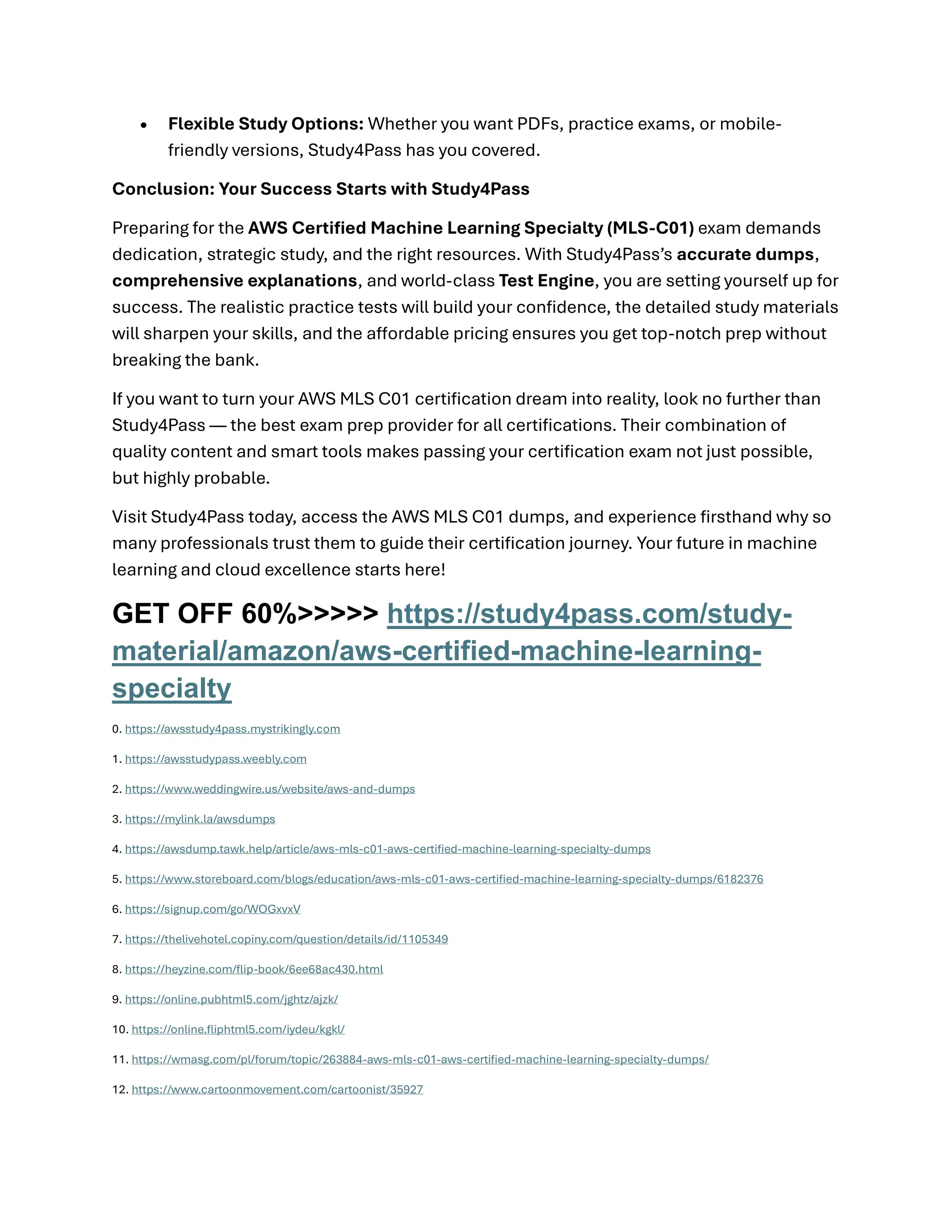 • Flexible Study Options: Whether you want PDFs, practice exams, or mobile-
friendly versions, Study4Pass has you covered.
Conclusion: Your Success Starts with Study4Pass
Preparing for the AWS Certified Machine Learning Specialty (MLS-C01) exam demands
dedication, strategic study, and the right resources. With Study4Pass’s accurate dumps,
comprehensive explanations, and world-class Test Engine, you are setting yourself up for
success. The realistic practice tests will build your confidence, the detailed study materials
will sharpen your skills, and the affordable pricing ensures you get top-notch prep without
breaking the bank.
If you want to turn your AWS MLS C01 certification dream into reality, look no further than
Study4Pass — the best exam prep provider for all certifications. Their combination of
quality content and smart tools makes passing your certification exam not just possible,
but highly probable.
Visit Study4Pass today, access the AWS MLS C01 dumps, and experience firsthand why so
many professionals trust them to guide their certification journey. Your future in machine
learning and cloud excellence starts here!
GET OFF 60%>>>>> https://study4pass.com/study-
material/amazon/aws-certified-machine-learning-
specialty
0. https://awsstudy4pass.mystrikingly.com
1. https://awsstudypass.weebly.com
2. https://www.weddingwire.us/website/aws-and-dumps
3. https://mylink.la/awsdumps
4. https://awsdump.tawk.help/article/aws-mls-c01-aws-certified-machine-learning-specialty-dumps
5. https://www.storeboard.com/blogs/education/aws-mls-c01-aws-certified-machine-learning-specialty-dumps/6182376
6. https://signup.com/go/WOGxvxV
7. https://thelivehotel.copiny.com/question/details/id/1105349
8. https://heyzine.com/flip-book/6ee68ac430.html
9. https://online.pubhtml5.com/jghtz/ajzk/
10. https://online.fliphtml5.com/iydeu/kgkl/
11. https://wmasg.com/pl/forum/topic/263884-aws-mls-c01-aws-certified-machine-learning-specialty-dumps/
12. https://www.cartoonmovement.com/cartoonist/35927
 