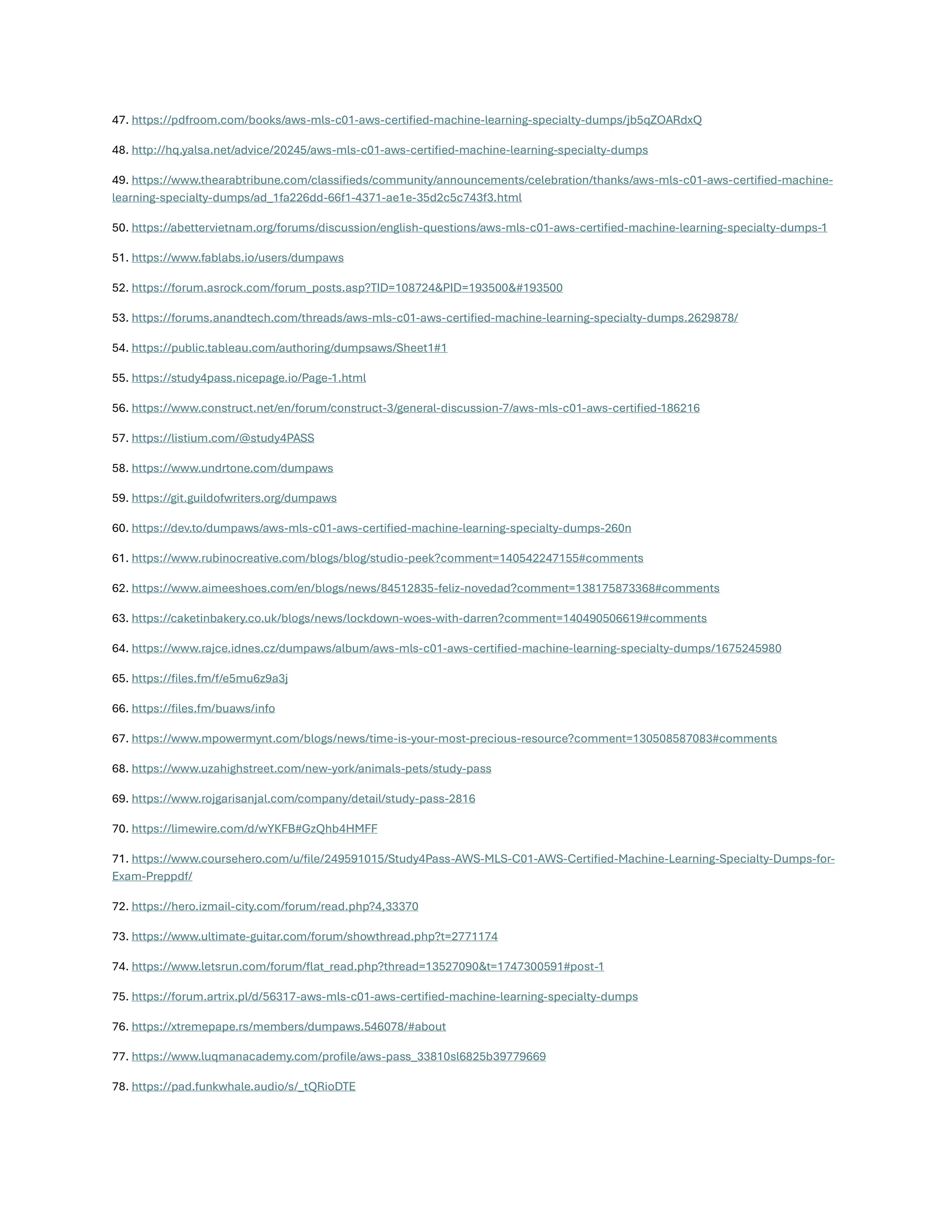 47. https://pdfroom.com/books/aws-mls-c01-aws-certified-machine-learning-specialty-dumps/jb5qZOARdxQ
48. http://hq.yalsa.net/advice/20245/aws-mls-c01-aws-certified-machine-learning-specialty-dumps
49. https://www.thearabtribune.com/classifieds/community/announcements/celebration/thanks/aws-mls-c01-aws-certified-machine-
learning-specialty-dumps/ad_1fa226dd-66f1-4371-ae1e-35d2c5c743f3.html
50. https://abettervietnam.org/forums/discussion/english-questions/aws-mls-c01-aws-certified-machine-learning-specialty-dumps-1
51. https://www.fablabs.io/users/dumpaws
52. https://forum.asrock.com/forum_posts.asp?TID=108724&PID=193500𯏜
53. https://forums.anandtech.com/threads/aws-mls-c01-aws-certified-machine-learning-specialty-dumps.2629878/
54. https://public.tableau.com/authoring/dumpsaws/Sheet1#1
55. https://study4pass.nicepage.io/Page-1.html
56. https://www.construct.net/en/forum/construct-3/general-discussion-7/aws-mls-c01-aws-certified-186216
57. https://listium.com/@study4PASS
58. https://www.undrtone.com/dumpaws
59. https://git.guildofwriters.org/dumpaws
60. https://dev.to/dumpaws/aws-mls-c01-aws-certified-machine-learning-specialty-dumps-260n
61. https://www.rubinocreative.com/blogs/blog/studio-peek?comment=140542247155#comments
62. https://www.aimeeshoes.com/en/blogs/news/84512835-feliz-novedad?comment=138175873368#comments
63. https://caketinbakery.co.uk/blogs/news/lockdown-woes-with-darren?comment=140490506619#comments
64. https://www.rajce.idnes.cz/dumpaws/album/aws-mls-c01-aws-certified-machine-learning-specialty-dumps/1675245980
65. https://files.fm/f/e5mu6z9a3j
66. https://files.fm/buaws/info
67. https://www.mpowermynt.com/blogs/news/time-is-your-most-precious-resource?comment=130508587083#comments
68. https://www.uzahighstreet.com/new-york/animals-pets/study-pass
69. https://www.rojgarisanjal.com/company/detail/study-pass-2816
70. https://limewire.com/d/wYKFB#GzQhb4HMFF
71. https://www.coursehero.com/u/file/249591015/Study4Pass-AWS-MLS-C01-AWS-Certified-Machine-Learning-Specialty-Dumps-for-
Exam-Preppdf/
72. https://hero.izmail-city.com/forum/read.php?4,33370
73. https://www.ultimate-guitar.com/forum/showthread.php?t=2771174
74. https://www.letsrun.com/forum/flat_read.php?thread=13527090&t=1747300591#post-1
75. https://forum.artrix.pl/d/56317-aws-mls-c01-aws-certified-machine-learning-specialty-dumps
76. https://xtremepape.rs/members/dumpaws.546078/#about
77. https://www.luqmanacademy.com/profile/aws-pass_33810sl6825b39779669
78. https://pad.funkwhale.audio/s/_tQRioDTE
 