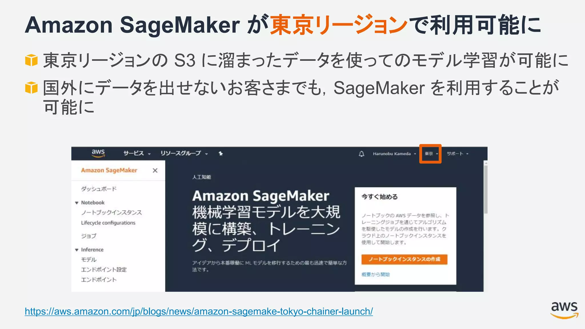 Amazon SageMaker が東京リージョンで利用可能に
東京リージョンの S3 に溜まったデータを使ってのモデル学習が可能に
国外にデータを出せないお客さまでも，SageMaker を利用することが
可能に
https://aws.amazon.com/jp/blogs/news/amazon-sagemake-tokyo-chainer-launch/
 