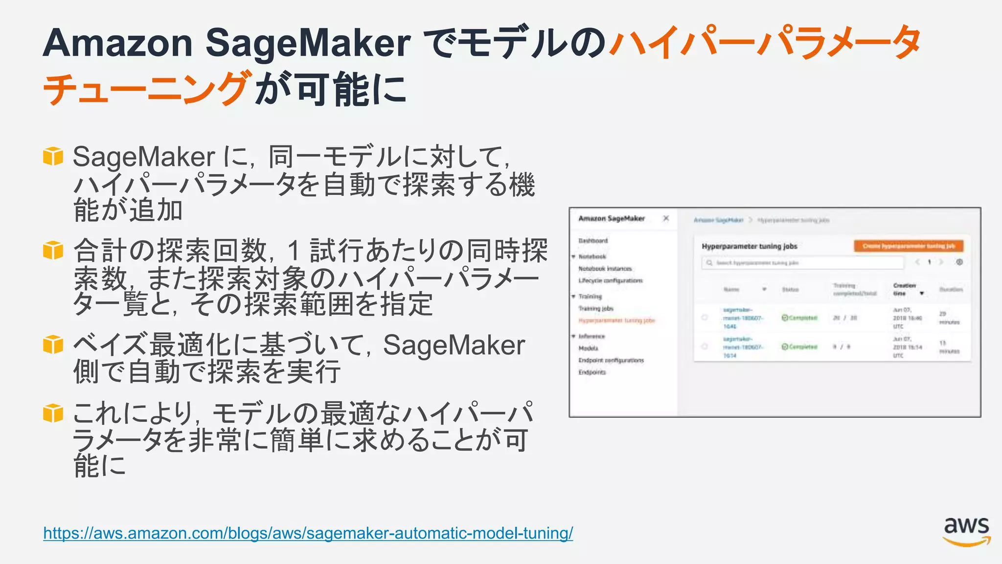Amazon SageMaker でモデルのハイパーパラメータ
チューニングが可能に
SageMaker に，同一モデルに対して，
ハイパーパラメータを自動で探索する機
能が追加
合計の探索回数，1 試行あたりの同時探
索数，また探索対象のハイパーパラメー
タ一覧と，その探索範囲を指定
ベイズ最適化に基づいて，SageMaker
側で自動で探索を実行
これにより，モデルの最適なハイパーパ
ラメータを非常に簡単に求めることが可
能に
https://aws.amazon.com/blogs/aws/sagemaker-automatic-model-tuning/
 