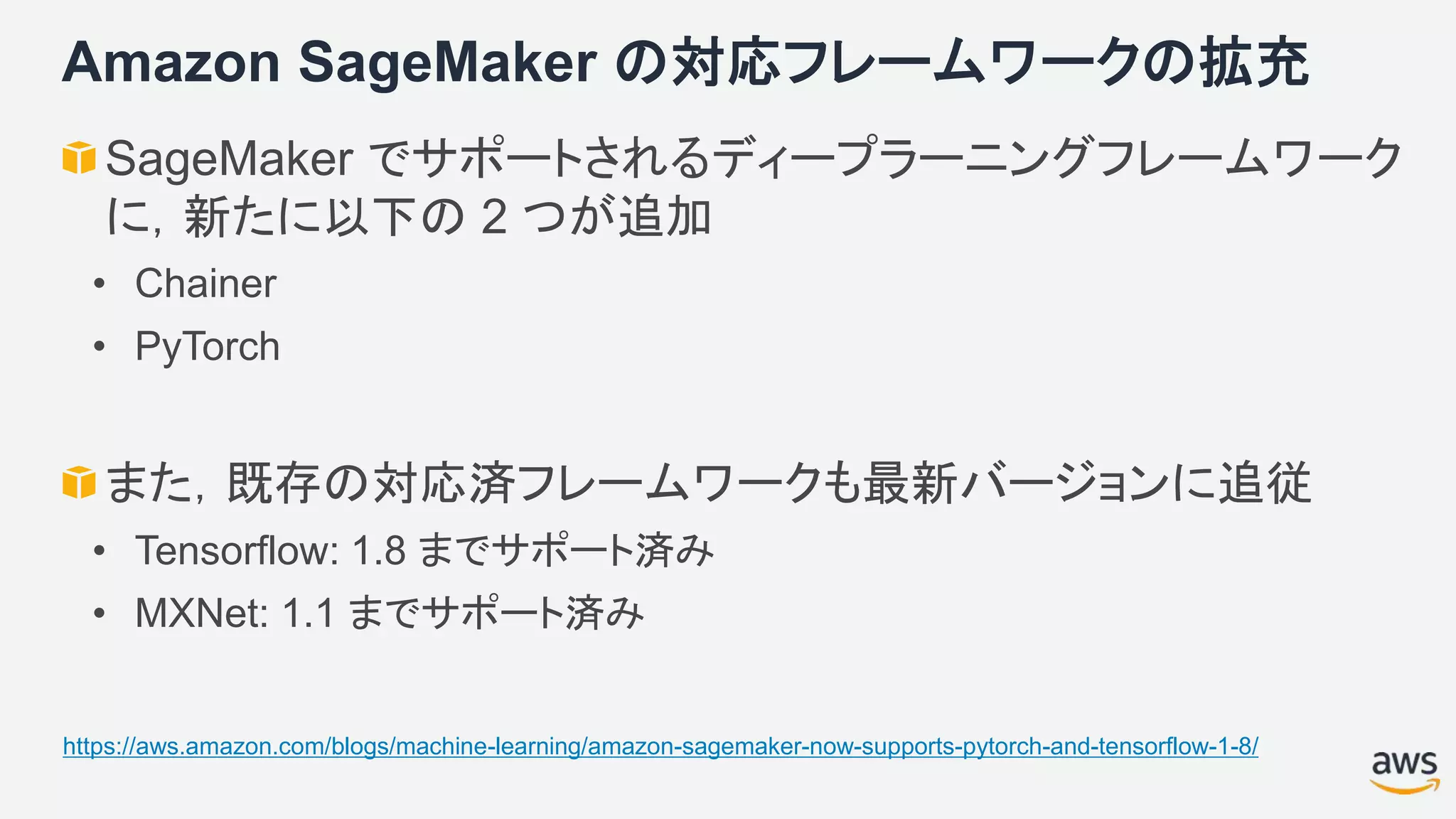 Amazon SageMaker の対応フレームワークの拡充
SageMaker でサポートされるディープラーニングフレームワーク
に，新たに以下の 2 つが追加
• Chainer
• PyTorch
また，既存の対応済フレームワークも最新バージョンに追従
• Tensorflow: 1.8 までサポート済み
• MXNet: 1.1 までサポート済み
https://aws.amazon.com/blogs/machine-learning/amazon-sagemaker-now-supports-pytorch-and-tensorflow-1-8/
 