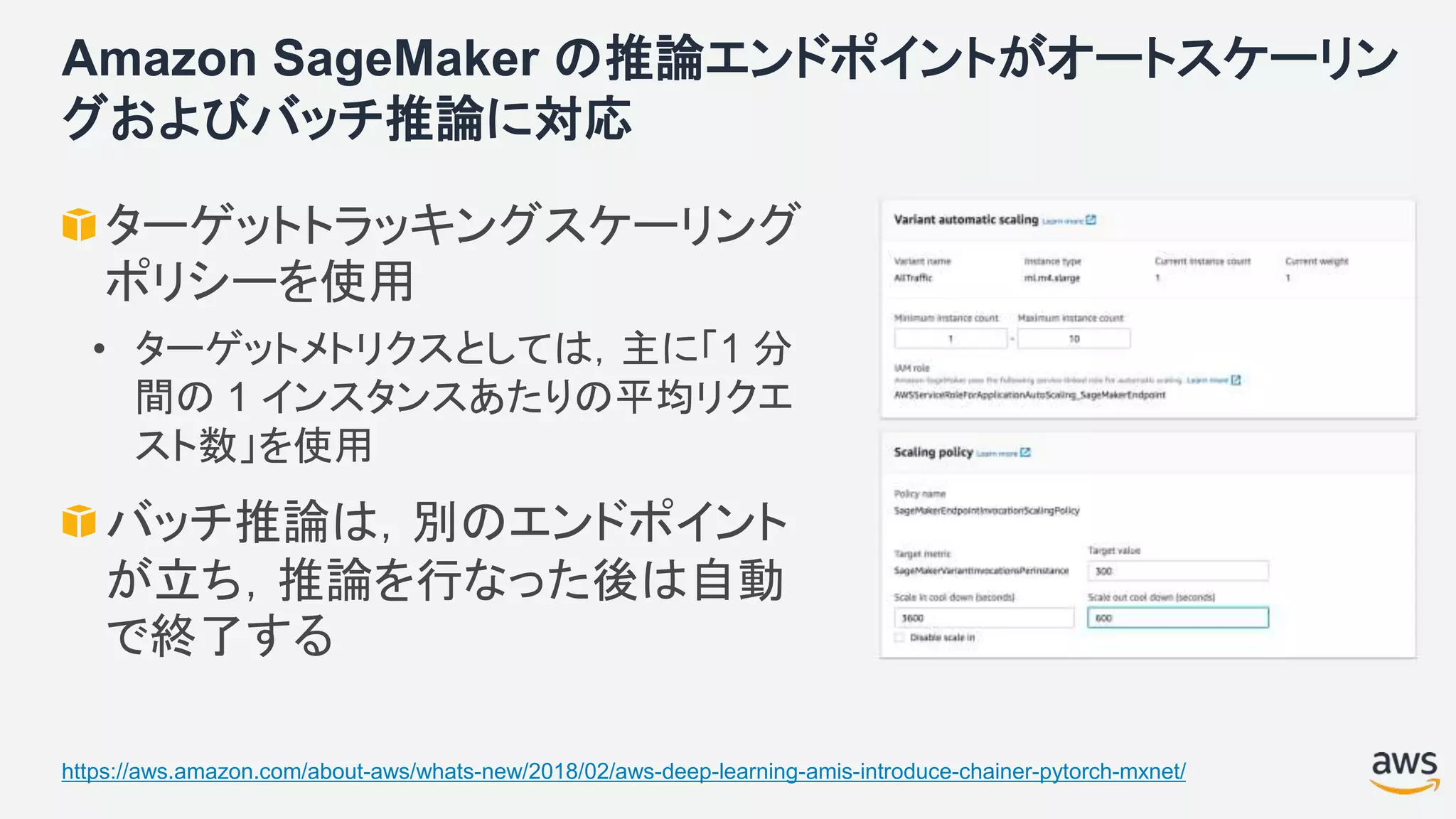 Amazon SageMaker の推論エンドポイントがオートスケーリン
グおよびバッチ推論に対応
ターゲットトラッキングスケーリング
ポリシーを使用
• ターゲットメトリクスとしては，主に「1 分
間の 1 インスタンスあたりの平均リクエ
スト数」を使用
バッチ推論は，別のエンドポイント
が立ち，推論を行なった後は自動
で終了する
https://aws.amazon.com/about-aws/whats-new/2018/02/aws-deep-learning-amis-introduce-chainer-pytorch-mxnet/
 