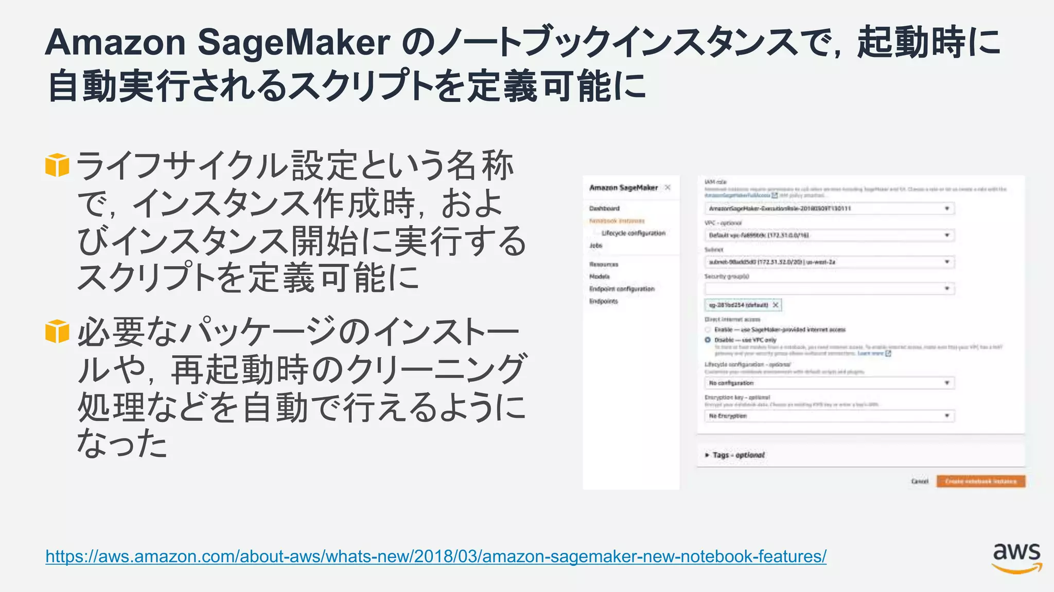 Amazon SageMaker のノートブックインスタンスで，起動時に
自動実行されるスクリプトを定義可能に
ライフサイクル設定という名称
で，インスタンス作成時，およ
びインスタンス開始に実行する
スクリプトを定義可能に
必要なパッケージのインストー
ルや，再起動時のクリーニング
処理などを自動で行えるように
なった
https://aws.amazon.com/about-aws/whats-new/2018/03/amazon-sagemaker-new-notebook-features/
 