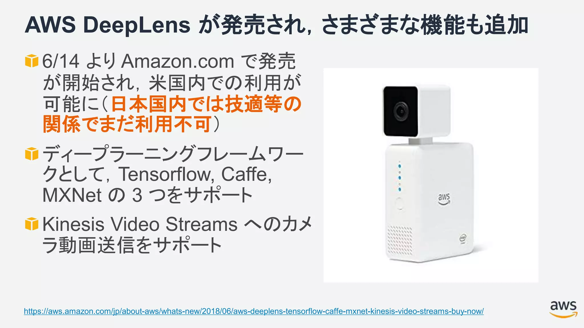AWS DeepLens が発売され，さまざまな機能も追加
6/14 より Amazon.com で発売
が開始され，米国内での利用が
可能に（日本国内では技適等の
関係でまだ利用不可）
ディープラーニングフレームワー
クとして，Tensorflow, Caffe,
MXNet の 3 つをサポート
Kinesis Video Streams へのカメ
ラ動画送信をサポート
https://aws.amazon.com/jp/about-aws/whats-new/2018/06/aws-deeplens-tensorflow-caffe-mxnet-kinesis-video-streams-buy-now/
 