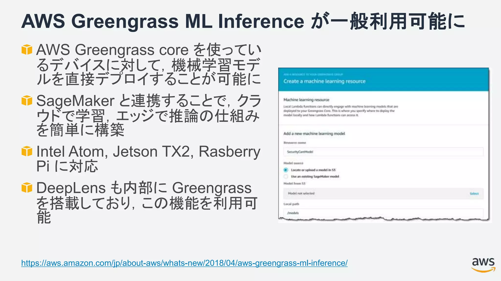 AWS Greengrass ML Inference が一般利用可能に
AWS Greengrass core を使ってい
るデバイスに対して，機械学習モデ
ルを直接デプロイすることが可能に
SageMaker と連携することで，クラ
ウドで学習，エッジで推論の仕組み
を簡単に構築
Intel Atom, Jetson TX2, Rasberry
Pi に対応
DeepLens も内部に Greengrass
を搭載しており，この機能を利用可
能
https://aws.amazon.com/jp/about-aws/whats-new/2018/04/aws-greengrass-ml-inference/
 