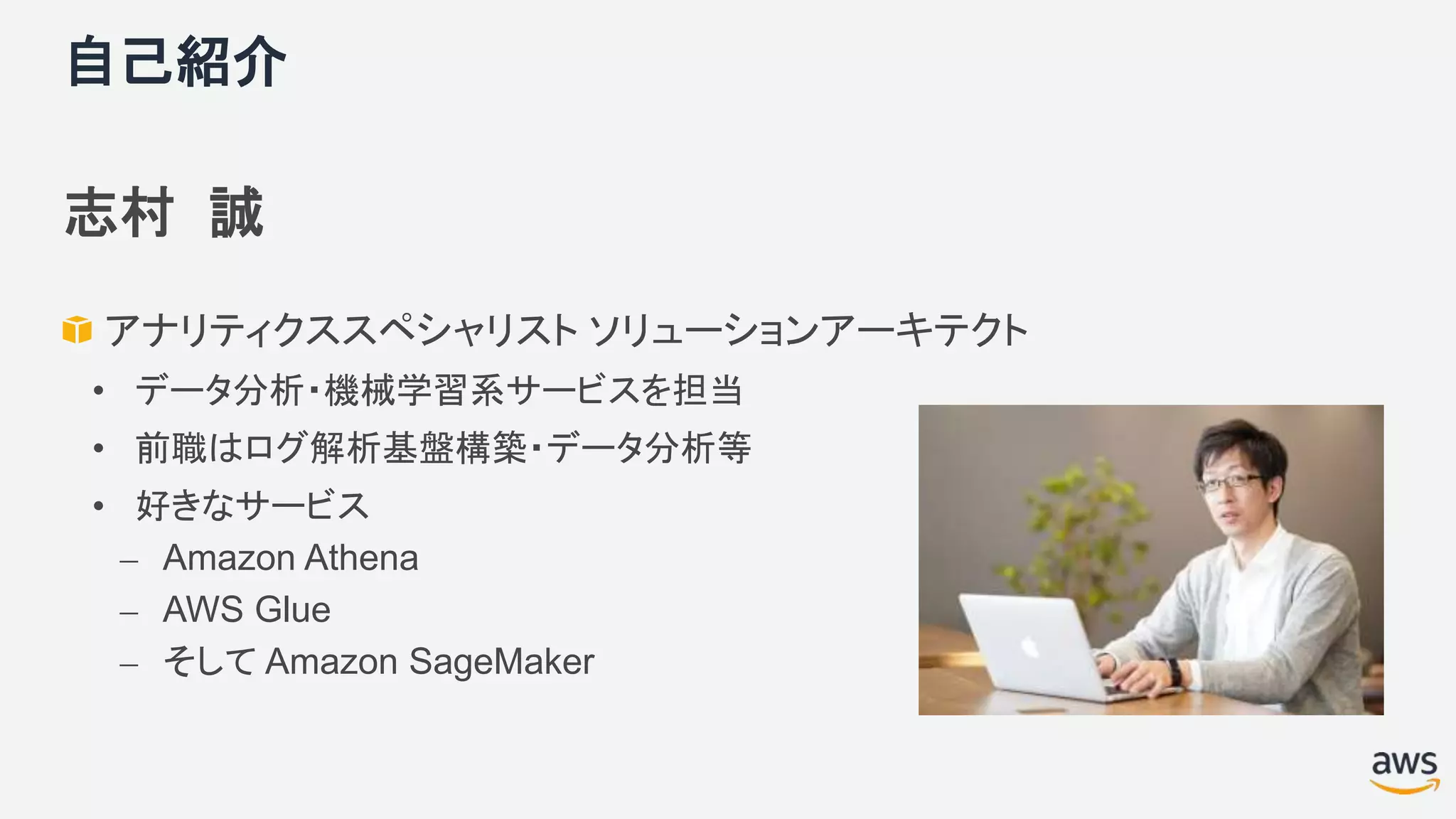 自己紹介
志村 誠
アナリティクススペシャリスト ソリューションアーキテクト
• データ分析・機械学習系サービスを担当
• 前職はログ解析基盤構築・データ分析等
• 好きなサービス
⎼ Amazon Athena
⎼ AWS Glue
⎼ そして Amazon SageMaker
 
