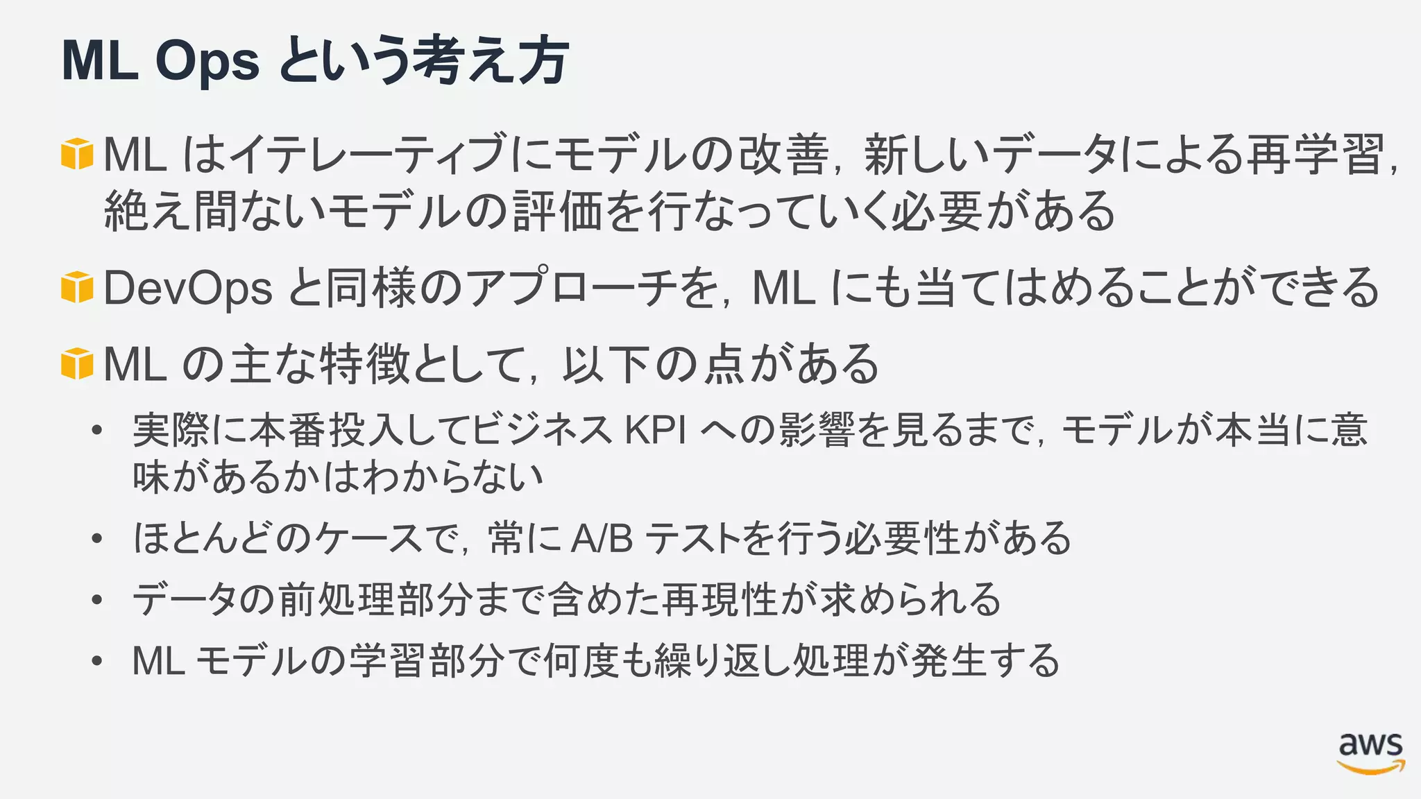 ML Ops という考え方
ML はイテレーティブにモデルの改善，新しいデータによる再学習，
絶え間ないモデルの評価を行なっていく必要がある
DevOps と同様のアプローチを，ML にも当てはめることができる
ML の主な特徴として，以下の点がある
• 実際に本番投入してビジネス KPI への影響を見るまで，モデルが本当に意
味があるかはわからない
• ほとんどのケースで，常に A/B テストを行う必要性がある
• データの前処理部分まで含めた再現性が求められる
• ML モデルの学習部分で何度も繰り返し処理が発生する
 