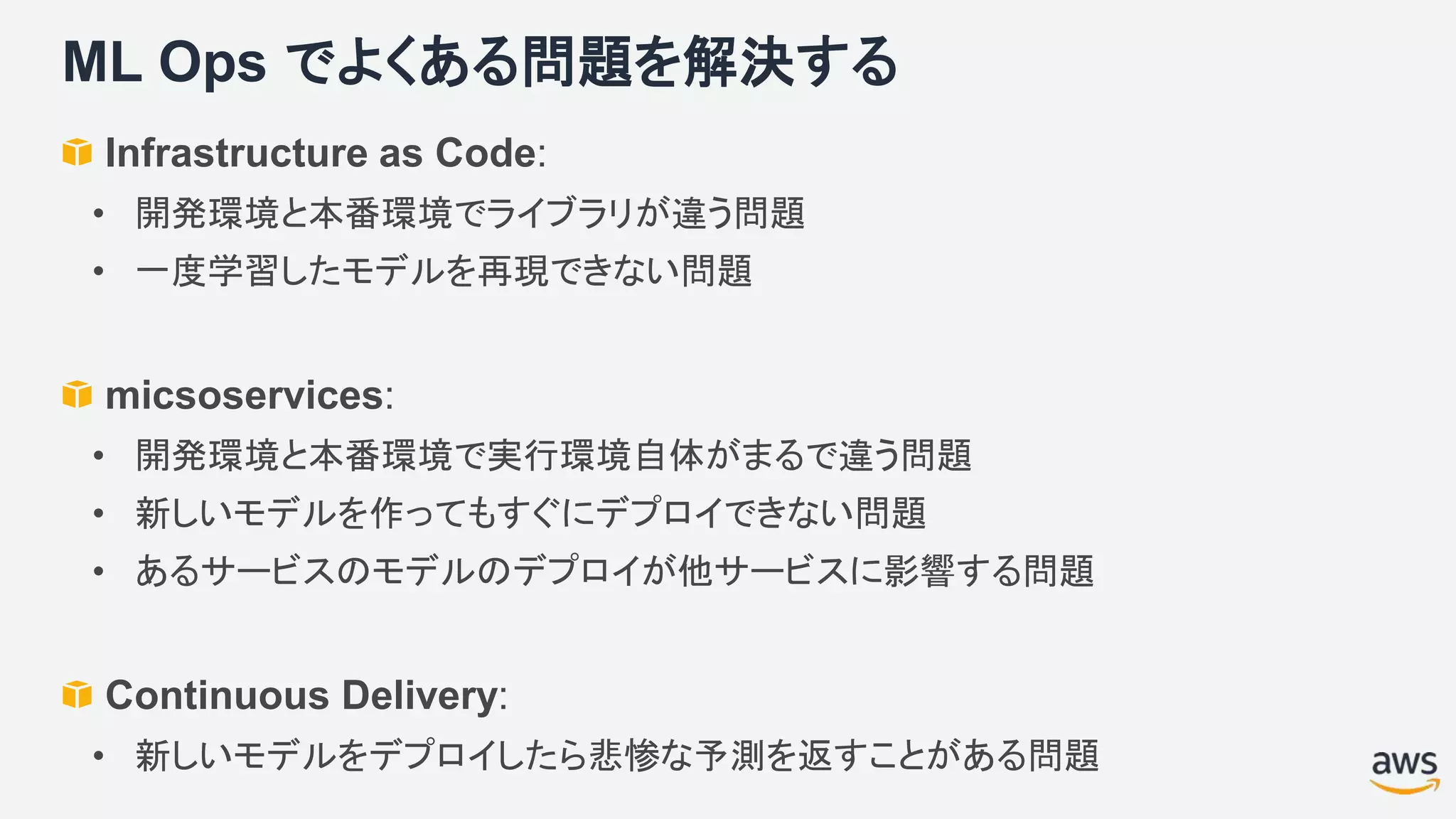 ML Ops でよくある問題を解決する
Infrastructure as Code:
• 開発環境と本番環境でライブラリが違う問題
• 一度学習したモデルを再現できない問題
micsoservices:
• 開発環境と本番環境で実行環境自体がまるで違う問題
• 新しいモデルを作ってもすぐにデプロイできない問題
• あるサービスのモデルのデプロイが他サービスに影響する問題
Continuous Delivery:
• 新しいモデルをデプロイしたら悲惨な予測を返すことがある問題
 