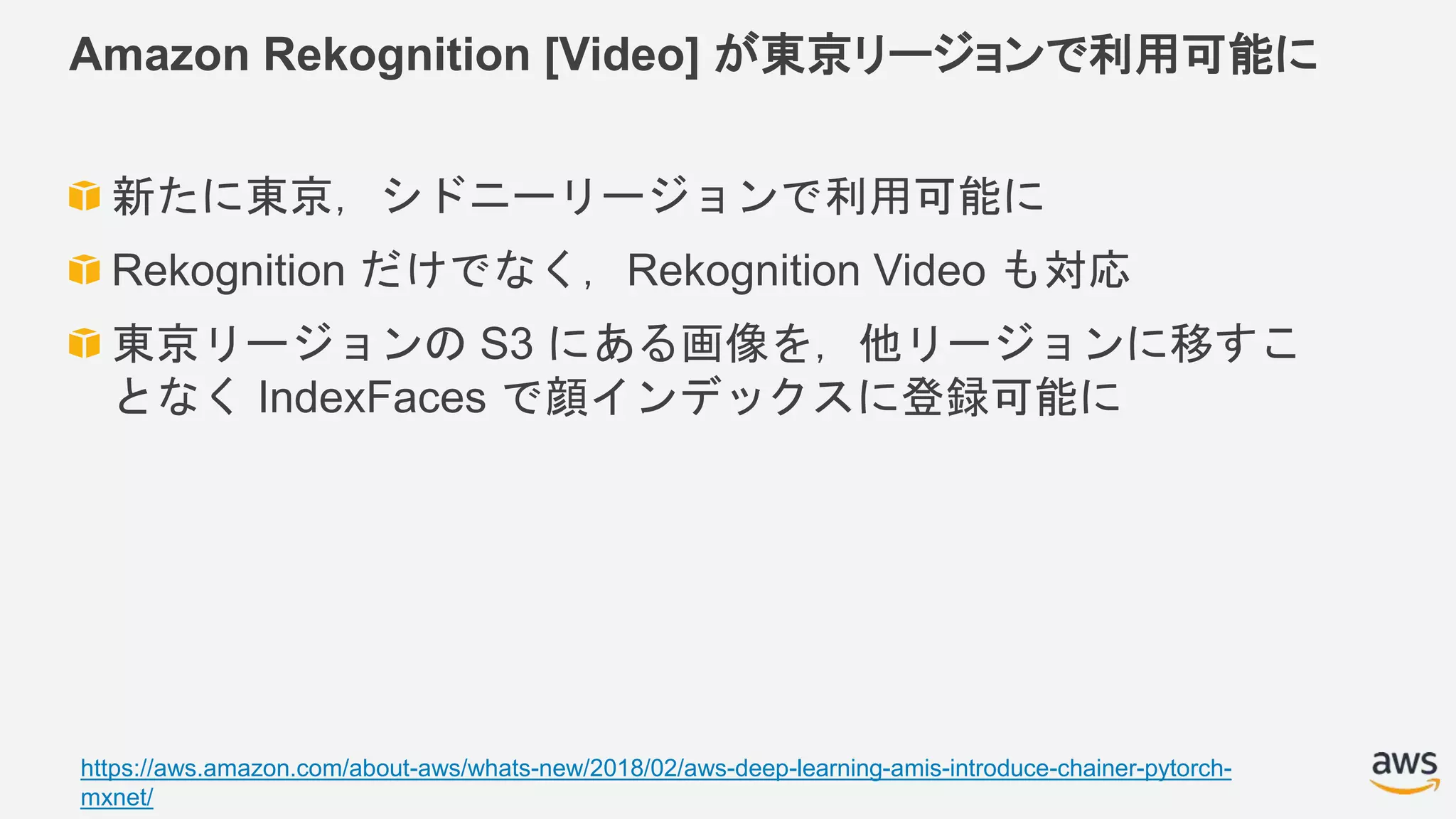 Amazon Rekognition [Video] が東京リージョンで利用可能に
新たに東京，シドニーリージョンで利用可能に
Rekognition だけでなく，Rekognition Video も対応
東京リージョンの S3 にある画像を，他リージョンに移すこ
となく IndexFaces で顔インデックスに登録可能に
https://aws.amazon.com/about-aws/whats-new/2018/02/aws-deep-learning-amis-introduce-chainer-pytorch-
mxnet/
 