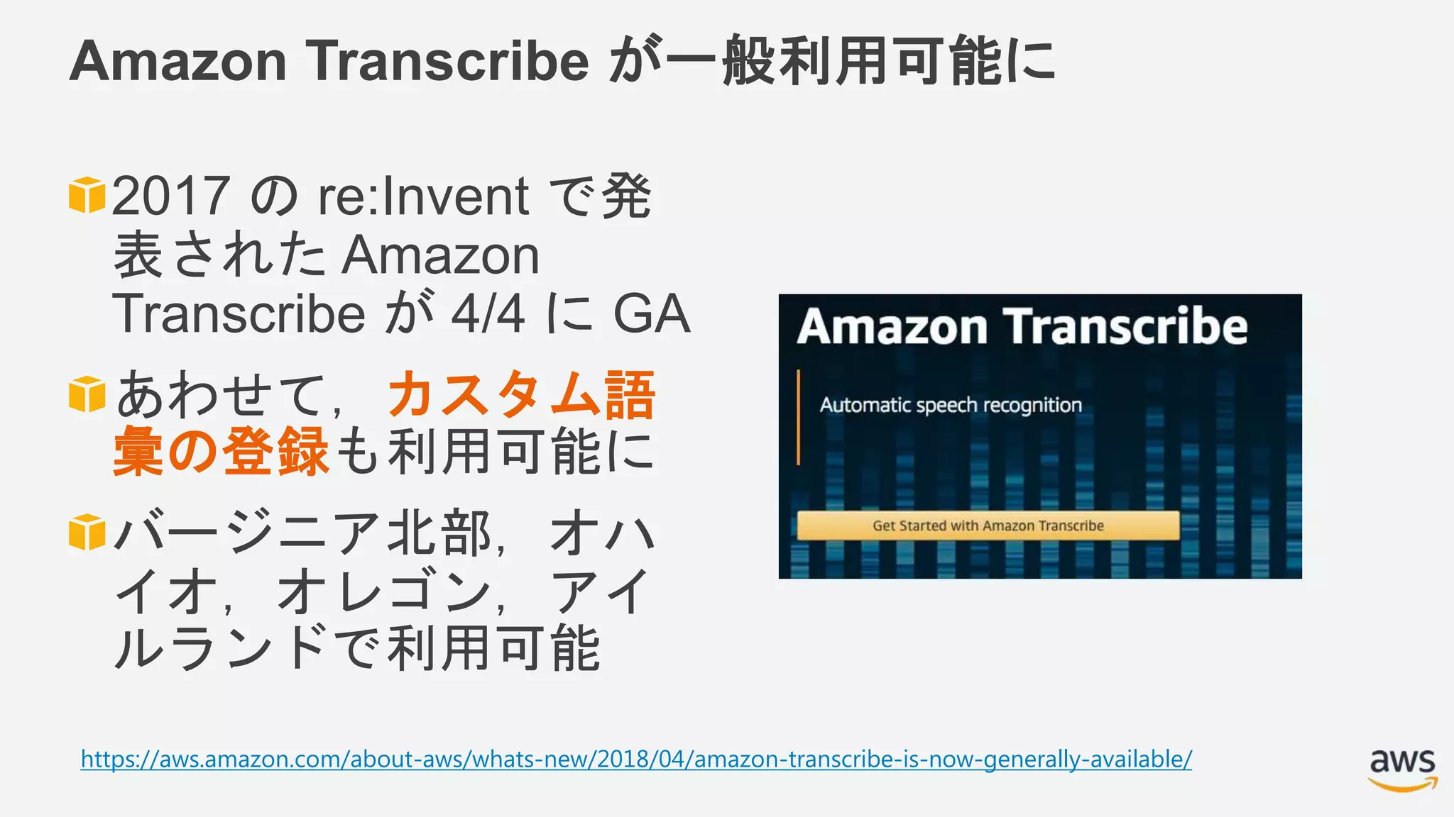 Amazon Transcribe が一般利用可能に
2017 の re:Invent で発
表された Amazon
Transcribe が 4/4 に GA
あわせて，カスタム語
彙の登録も利用可能に
バージニア北部，オハ
イオ，オレゴン，アイ
ルランドで利用可能
https://aws.amazon.com/about-aws/whats-new/2018/04/amazon-transcribe-is-now-generally-available/
 