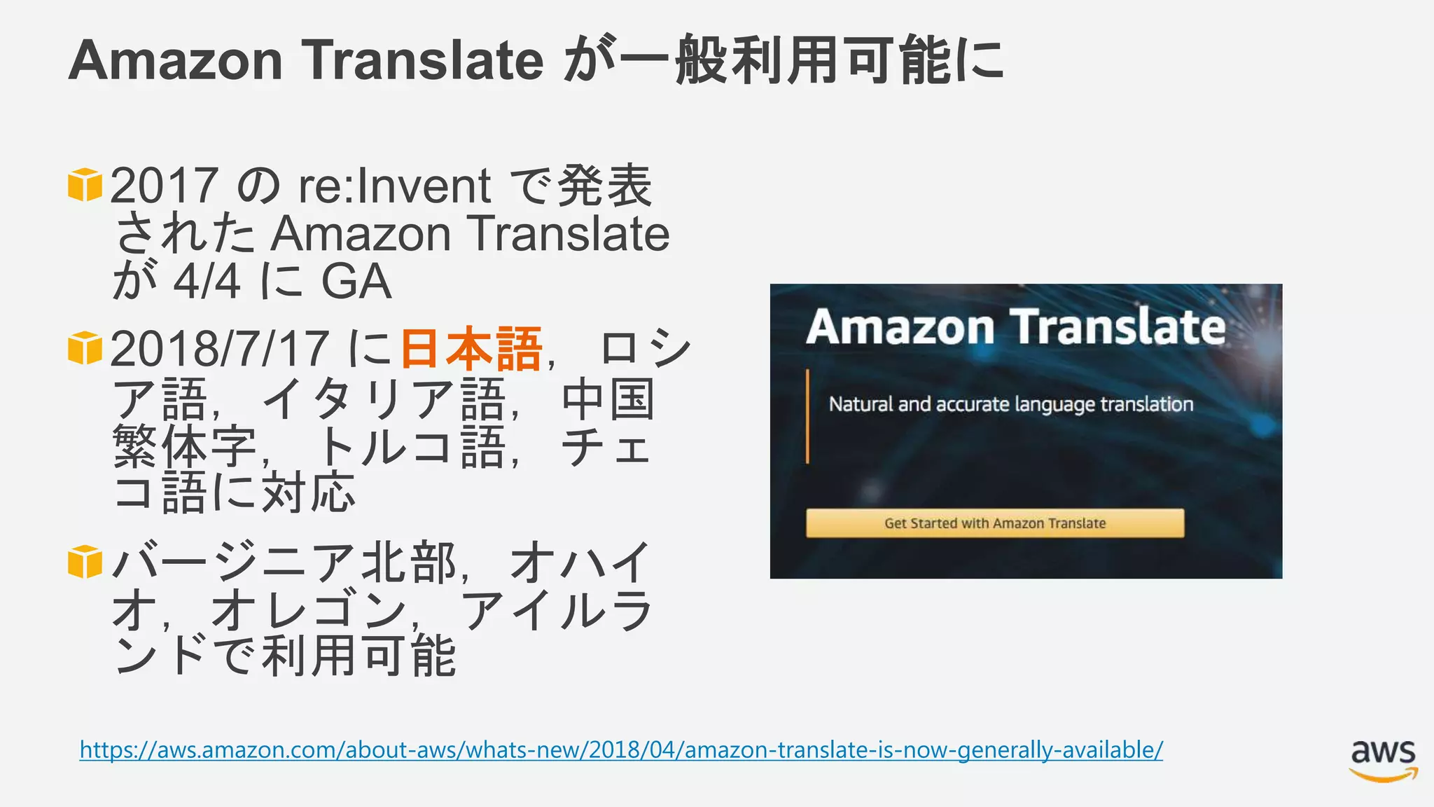 Amazon Translate が一般利用可能に
2017 の re:Invent で発表
された Amazon Translate
が 4/4 に GA
2018/7/17 に日本語，ロシ
ア語，イタリア語，中国
繁体字，トルコ語，チェ
コ語に対応
バージニア北部，オハイ
オ，オレゴン，アイルラ
ンドで利用可能
https://aws.amazon.com/about-aws/whats-new/2018/04/amazon-translate-is-now-generally-available/
 