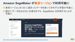 Amazon SageMaker が東京リージョンで利用可能に
東京リージョンの S3 に溜まったデータを使ってのモデル学習が可能に
国外にデータを出せないお客さまでも，SageMaker を利用することが
可能に
https://aws.amazon.com/jp/blogs/news/amazon-sagemake-tokyo-chainer-launch/
 