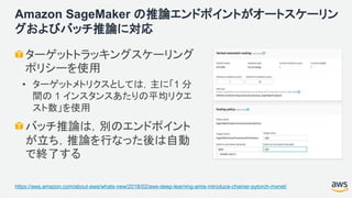 Amazon SageMaker の推論エンドポイントがオートスケーリン
グおよびバッチ推論に対応
ターゲットトラッキングスケーリング
ポリシーを使用
• ターゲットメトリクスとしては，主に「1 分
間の 1 インスタンスあたりの平均リクエ
スト数」を使用
バッチ推論は，別のエンドポイント
が立ち，推論を行なった後は自動
で終了する
https://aws.amazon.com/about-aws/whats-new/2018/02/aws-deep-learning-amis-introduce-chainer-pytorch-mxnet/
 
