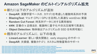 Amazon SageMaker のビルトインアルゴリズム拡充
新たに以下のアルゴリズムが追加
• DeepAR: 深層学習ベースの，カテゴリを考慮した複数時系列の予測
• BlazingText: マルチ CPU / GPU を活用した高速な word2vec 実装
• Random Cut Forest: 時系列データに対する異常検知
• kNN: 定番の k 近傍法を，推論時に量子化や次元圧縮等で高速化
• Object Detection: 物体検出アルゴリズムの SSD を利用可能に
既存のアルゴリズムに，以下の改良
• LinearLearner: 新しい損失関数と，early stopping のサポート
• DeepAR: 欠損値，複数カテゴリ，カスタム特徴量等のサポート
https://aws.amazon.com/jp/about-aws/whats-new/2018/01/deepar-algorithm-now-available-in-amazon-sagemaker/
https://aws.amazon.com/jp/about-aws/whats-new/2018/04/random-cut-forest-algorithm-now-available-in-amazon-sagemaker/
https://aws.amazon.com/blogs/machine-learning/object-detection-algorithm-now-available-in-amazon-sagemaker/
https://aws.amazon.com/jp/about-aws/whats-new/2018/01/blazingtext-implementation-now-available-for-scaling-and-accelerating-word2vec-algorithm-in-amazon-sagemaker/
https://aws.amazon.com/blogs/machine-learning/amazon-sagemaker-deepar-now-supports-missing-values-categorical-and-time-series-features-and-generalized-frequencies/
https://aws.amazon.com/blogs/machine-learning/amazon-sagemaker-supports-knn-classification-and-regression/
 