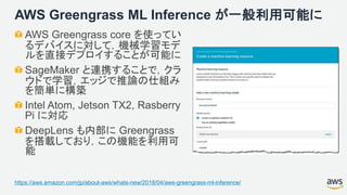 AWS Greengrass ML Inference が一般利用可能に
AWS Greengrass core を使ってい
るデバイスに対して，機械学習モデ
ルを直接デプロイすることが可能に
SageMaker と連携することで，クラ
ウドで学習，エッジで推論の仕組み
を簡単に構築
Intel Atom, Jetson TX2, Rasberry
Pi に対応
DeepLens も内部に Greengrass
を搭載しており，この機能を利用可
能
https://aws.amazon.com/jp/about-aws/whats-new/2018/04/aws-greengrass-ml-inference/
 