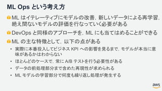 ML Ops という考え方
ML はイテレーティブにモデルの改善，新しいデータによる再学習，
絶え間ないモデルの評価を行なっていく必要がある
DevOps と同様のアプローチを，ML にも当てはめることができる
ML の主な特徴として，以下の点がある
• 実際に本番投入してビジネス KPI への影響を見るまで，モデルが本当に意
味があるかはわからない
• ほとんどのケースで，常に A/B テストを行う必要性がある
• データの前処理部分まで含めた再現性が求められる
• ML モデルの学習部分で何度も繰り返し処理が発生する
 
