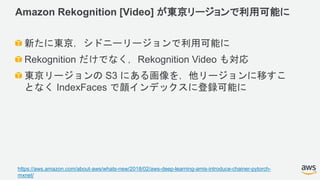 Amazon Rekognition [Video] が東京リージョンで利用可能に
新たに東京，シドニーリージョンで利用可能に
Rekognition だけでなく，Rekognition Video も対応
東京リージョンの S3 にある画像を，他リージョンに移すこ
となく IndexFaces で顔インデックスに登録可能に
https://aws.amazon.com/about-aws/whats-new/2018/02/aws-deep-learning-amis-introduce-chainer-pytorch-
mxnet/
 