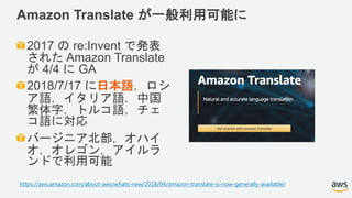 Amazon Translate が一般利用可能に
2017 の re:Invent で発表
された Amazon Translate
が 4/4 に GA
2018/7/17 に日本語，ロシ
ア語，イタリア語，中国
繁体字，トルコ語，チェ
コ語に対応
バージニア北部，オハイ
オ，オレゴン，アイルラ
ンドで利用可能
https://aws.amazon.com/about-aws/whats-new/2018/04/amazon-translate-is-now-generally-available/
 
