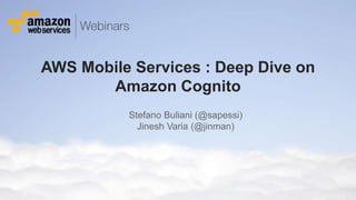 AWS Mobile Services : Deep Dive on 
Amazon Cognito 
Stefano Buliani (@sapessi) 
Jinesh Varia (@jinman) 
© 2011 Amazon.com, Inc. and its affiliates. All rights reserved. May not be copied, modified or distributed in whole or in part without the express consent of Amazon.com, Inc. 
 