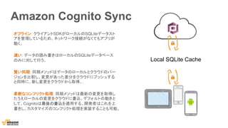 Amazon Cognito Sync
オフライン: クライアントSDKがローカルのSQLiteデータスト
アを管理しているため、ネットワーク接続がなくてもアプリが
動く。
速い: データの読み書きはローカルのSQLiteデータベース
のみに対して行う。
賢い同期: 同期メソッドはデータのローカルとクラウドのバー
ジョンを比較し、変更があった差分をクラウドにプッシュする
と同時に、新し変更をクラウドから取得。.
柔軟なコンフリクト処理: 同期メソッドは最新の変更を取得し
たうえローカルの変更をクラウドに書込。デフォルトの動きと
して、Cognitoは最後の書込を適用する。開発者はこれを上
書きし、カスタマイズのコンフリクト処理を実装することも可能。
Local SQLite Cache
 