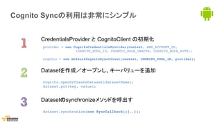 Cognito Syncの利用は非常にシンプル
CredentialsProvider と CognitoClient の初期化
Datasetのsynchronizeメソッドを呼出す
Datasetを作成／オープンし、キーバリューを追加
provider = new CognitoCredentialsProvider(context, AWS_ACCOUNT_ID, ! ! !
! ! !COGNITO_POOL_ID, COGNTIO_ROLE_UNAUTH, COGNITO_ROLE_AUTH);!
!
cognito = new DefaultCognitoSyncClient(context, COGNITO_POOL_ID, provider);!
dataset.synchronize(new SyncCallback(){..});!
!
cognito.openOrCreateDataset(datasetName);!
dataset.put(key, value);!
 