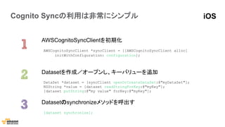 Cognito Syncの利用は非常にシンプル
AWSCognitoSyncClientを初期化
Datasetのsynchronizeメソッドを呼出す
Datasetを作成／オープンし、キーバリューを追加
DataSet *dataset = [syncClient openOrCreateDataSet:@"myDataSet"];
NSString *value = [dataset readStringForKey:@"myKey"];
[dataset putString:@"my value" forKey:@"myKey"];	
  
AWSCognitoSyncClient *syncClient = [[AWSCognitoSyncClient alloc]
initWithConfiguration: configuration];	
  
[dataset synchronize];
iOS
 