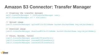 // Creating the transfer manager !
self.transferManager = [S3TransferManager new]; !
self.transferManager.s3 = s3client; !
!
// Upload image !
[self.transferManager uploadFile:fileName bucket:bucketName key:objectName]; !
!
// Download image !
[self.transferManager downloadFile:fileName bucket:bucketName key:objectName]; !
!
// Pause, Resume, Cancel !
[self.transferManager pauseAllTransfers]; !
[self.transferManager resumeAllTransfers]; !
[self.transferManager cancelAllTransfers]; !
Amazon S3 Connector: Transfer Manager
 