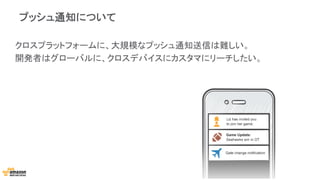 プッシュ通知について
クロスプラットフォームに、大規模なプッシュ通知送信は難しい。
開発者はグローバルに、クロスデバイスにカスタマにリーチしたい。
 