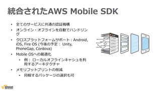統合されたAWS  Mobile  SDK
•  全てのサービスに共通の認証機構
•  オンライン・オフラインを⾃自動でハンドリン
グ
•  クロスプラットフォームサポート：Android,  
iOS,  Fire  OS  (今後の予定：  Unity,  
PhoneGap,  Cordova)
•  Mobile  OSへの最適化 　
•  例例：  ローカルオフラインキャシュを利利
⽤用するアーキテクチャ
•  メモリフットプリントの削減
•  同梱するパッケージの選択も可
 