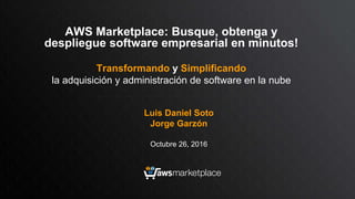 Luis Daniel Soto
Jorge Garzón
Octubre 26, 2016
AWS Marketplace: Busque, obtenga y
despliegue software empresarial en minutos!
Transformando y Simplificando
la adquisición y administración de software en la nube
 
