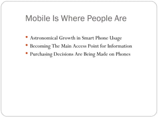 Mobile Is Where People Are

 Astronomical Growth in Smart Phone Usage
 Becoming The Main Access Point for Information
 Purchasing Decisions Are Being Made on Phones
 