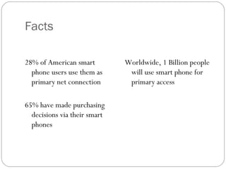 Facts

28% of American smart         Worldwide, 1 Billion people
  phone users use them as      will use smart phone for
  primary net connection       primary access

65% have made purchasing
  decisions via their smart
  phones
 