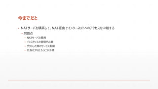 今までだと
▪ NATサーバを構築して、NAT経由でインターネットへのアクセスを中継する
▪ 問題点
▪ NATサーバの費用
▪ インスタンスの管理が必要
▪ ダウンした際のサービス影響
▪ 冗長化するともっとコスト増
 