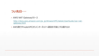 つい先日・・・
▪ AWS NAT Gatewayリリース
http://docs.aws.amazon.com/ja_jp/AmazonVPC/latest/UserGuide/vpc-nat-
gateway.html
▪ AWS側でPrivateVPCからインターネットへ通信を可能にする優れもの
 