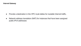 Internet Gateway
● Provide a destination in the VPC route tables for routable Internet traffic.
● Network address translation (NAT) for instances that have been assigned
public IPv4 addresses
 