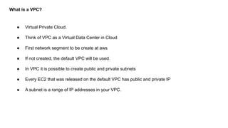 What is a VPC?
● Virtual Private Cloud.
● Think of VPC as a Virtual Data Center in Cloud
● First network segment to be create at aws
● If not created, the default VPC will be used.
● In VPC it is possible to create public and private subnets
● Every EC2 that was released on the default VPC has public and private IP
● A subnet is a range of IP addresses in your VPC.
 