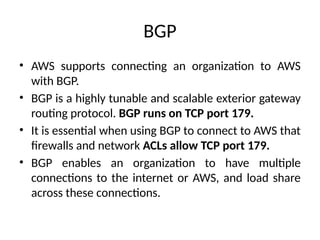 BGP
• AWS supports connecting an organization to AWS
with BGP.
• BGP is a highly tunable and scalable exterior gateway
routing protocol. BGP runs on TCP port 179.
• It is essential when using BGP to connect to AWS that
firewalls and network ACLs allow TCP port 179.
• BGP enables an organization to have multiple
connections to the internet or AWS, and load share
across these connections.
 