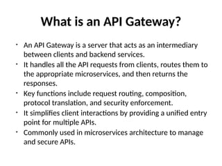 What is an API Gateway?
• An API Gateway is a server that acts as an intermediary
between clients and backend services.
• It handles all the API requests from clients, routes them to
the appropriate microservices, and then returns the
responses.
• Key functions include request routing, composition,
protocol translation, and security enforcement.
• It simplifies client interactions by providing a unified entry
point for multiple APIs.
• Commonly used in microservices architecture to manage
and secure APIs.
 