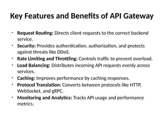 Key Features and Benefits of API Gateway
• Request Routing: Directs client requests to the correct backend
service.
• Security: Provides authentication, authorization, and protects
against threats like DDoS.
• Rate Limiting and Throttling: Controls traffic to prevent overload.
• Load Balancing: Distributes incoming API requests evenly across
services.
• Caching: Improves performance by caching responses.
• Protocol Translation: Converts between protocols like HTTP,
WebSocket, and gRPC.
• Monitoring and Analytics: Tracks API usage and performance
metrics.
 
