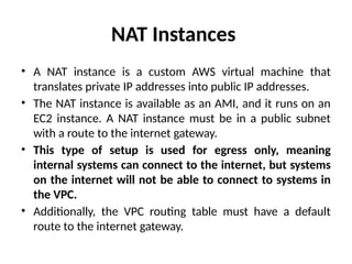 NAT Instances
• A NAT instance is a custom AWS virtual machine that
translates private IP addresses into public IP addresses.
• The NAT instance is available as an AMI, and it runs on an
EC2 instance. A NAT instance must be in a public subnet
with a route to the internet gateway.
• This type of setup is used for egress only, meaning
internal systems can connect to the internet, but systems
on the internet will not be able to connect to systems in
the VPC.
• Additionally, the VPC routing table must have a default
route to the internet gateway.
 