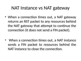 NAT Instance vs NAT gateway
• When a connection times out, a NAT gateway
returns an RST packet to any resources behind
the NAT gateway that attempt to continue the
connection (it does not send a FIN packet).
• When a connection times out, a NAT instance
sends a FIN packet to resources behind the
NAT instance to close the connection.
 