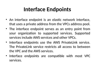 Interface Endpoints
• An interface endpoint is an elastic network interface,
that uses a private address from the VPCs address pool.
• The interface endpoint serves as an entry point from
your organization to supported services. Supported
services include AWS services and other VPCs.
• Interface endpoints use the AWS PrivateLink service.
The PrivateLink service restricts all access to between
the VPC and the AWS services.
• Interface endpoints are compatible with most VPC
services.
 