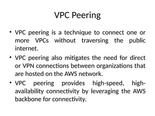 VPC Peering
• VPC peering is a technique to connect one or
more VPCs without traversing the public
internet.
• VPC peering also mitigates the need for direct
or VPN connections between organizations that
are hosted on the AWS network.
• VPC peering provides high-speed, high-
availability connectivity by leveraging the AWS
backbone for connectivity.
 