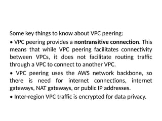 Some key things to know about VPC peering:
• VPC peering provides a nontransitive connection. This
means that while VPC peering facilitates connectivity
between VPCs, it does not facilitate routing traffic
through a VPC to connect to another VPC.
• VPC peering uses the AWS network backbone, so
there is need for internet connections, internet
gateways, NAT gateways, or public IP addresses.
• Inter-region VPC traffic is encrypted for data privacy.
 