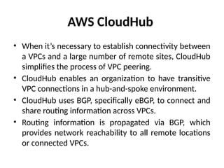 AWS CloudHub
• When it’s necessary to establish connectivity between
a VPCs and a large number of remote sites, CloudHub
simplifies the process of VPC peering.
• CloudHub enables an organization to have transitive
VPC connections in a hub-and-spoke environment.
• CloudHub uses BGP, specifically eBGP, to connect and
share routing information across VPCs.
• Routing information is propagated via BGP, which
provides network reachability to all remote locations
or connected VPCs.
 