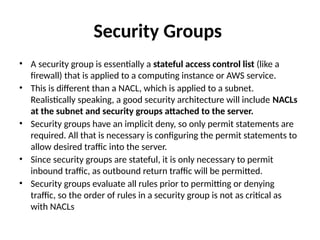 Security Groups
• A security group is essentially a stateful access control list (like a
firewall) that is applied to a computing instance or AWS service.
• This is different than a NACL, which is applied to a subnet.
Realistically speaking, a good security architecture will include NACLs
at the subnet and security groups attached to the server.
• Security groups have an implicit deny, so only permit statements are
required. All that is necessary is configuring the permit statements to
allow desired traffic into the server.
• Since security groups are stateful, it is only necessary to permit
inbound traffic, as outbound return traffic will be permitted.
• Security groups evaluate all rules prior to permitting or denying
traffic, so the order of rules in a security group is not as critical as
with NACLs
 