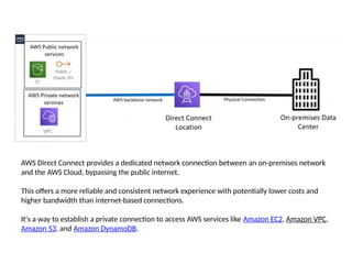AWS Direct Connect provides a dedicated network connection between an on-premises network
and the AWS Cloud, bypassing the public internet.
This offers a more reliable and consistent network experience with potentially lower costs and
higher bandwidth than internet-based connections.
It's a way to establish a private connection to access AWS services like Amazon EC2, Amazon VPC,
Amazon S3, and Amazon DynamoDB.
 