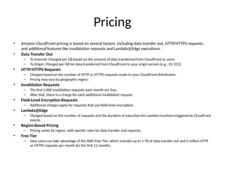 Pricing
• Amazon CloudFront pricing is based on several factors, including data transfer out, HTTP/HTTPS requests,
and additional features like invalidation requests and Lambda@Edge executions.
• Data Transfer Out
– To Internet: Charged per GB based on the amount of data transferred from CloudFront to users.
– To Origin: Charged per GB for data transferred from CloudFront to your origin servers (e.g., S3, EC2).
• HTTP/HTTPS Requests
– Charged based on the number of HTTP or HTTPS requests made to your CloudFront distribution.
– Pricing may vary by geographic region.
• Invalidation Requests
– The first 1,000 invalidation requests each month are free.
– After that, there is a charge for each additional invalidation request.
• Field-Level Encryption Requests
– Additional charges apply for requests that use field-level encryption.
• Lambda@Edge
– Charged based on the number of requests and the duration of execution for Lambda functions triggered by CloudFront
events.
• Region-Based Pricing
– Pricing varies by region, with specific rates for data transfer and requests.
• Free Tier
– New users can take advantage of the AWS Free Tier, which includes up to 1 TB of data transfer out and 2 million HTTP
or HTTPS requests per month for the first 12 months.
 
